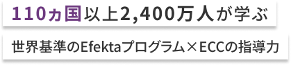 110ヵ国以上2,400万人が学ぶ 世界基準のEfektaプログラム✕ECCの指導力