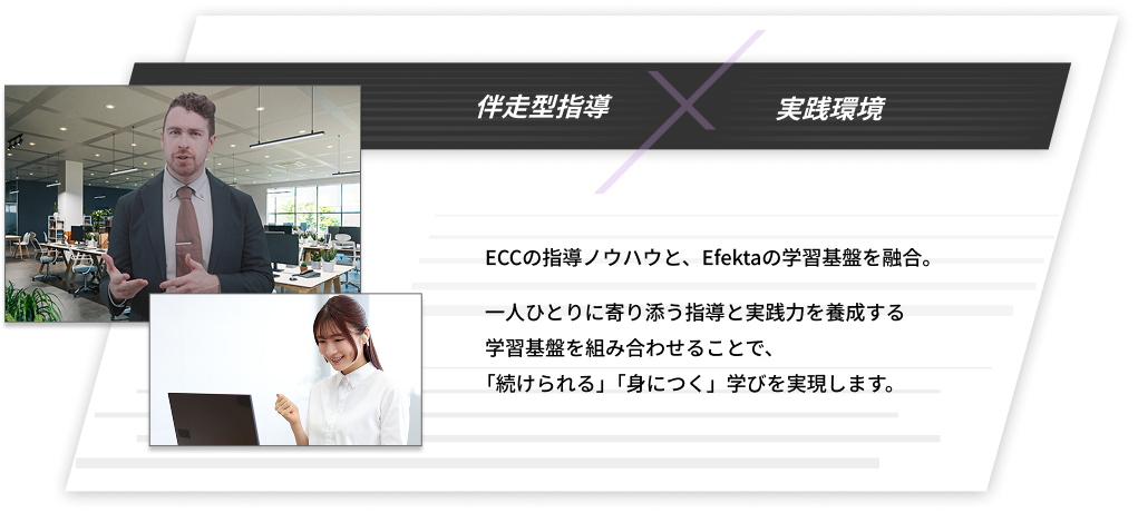 伴走型指導×実戦環境　ECCの指導ノウハウと、Efektaの学習基盤を融合。一人ひとりに寄り添う指導と実践力を養成する学習基盤を組み合わせることで、「続けられる」「身につく」学びを実現します。その積み重ねが、英語を確かな力へと定着させます。