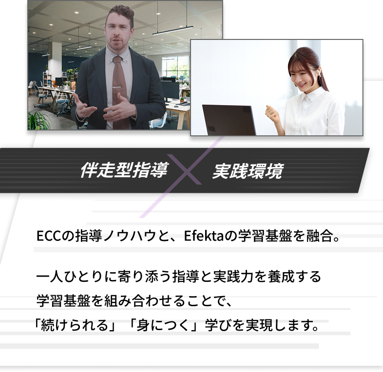 伴走型指導×実戦環境　ECCの指導ノウハウと、Efektaの学習基盤を融合。一人ひとりに寄り添う指導と実践力を養成する学習基盤を組み合わせることで、「続けられる」「身につく」学びを実現します。その積み重ねが、英語を確かな力へと定着させます。