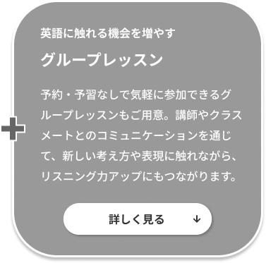 英語に触れる機会を増やすグループレッスン。予約・予習なしで気軽に参加できるグループレッスンもご用意。講師やクラスメートとのコミュニケーションを通じて、新しい考え方や表現に触れながら、リスニング力アップにもつながります。