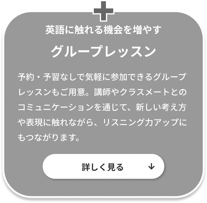 英語に触れる機会を増やすグループレッスン。予約・予習なしで気軽に参加できるグループレッスンもご用意。講師やクラスメートとのコミュニケーションを通じて、新しい考え方や表現に触れながら、リスニング力アップにもつながります。